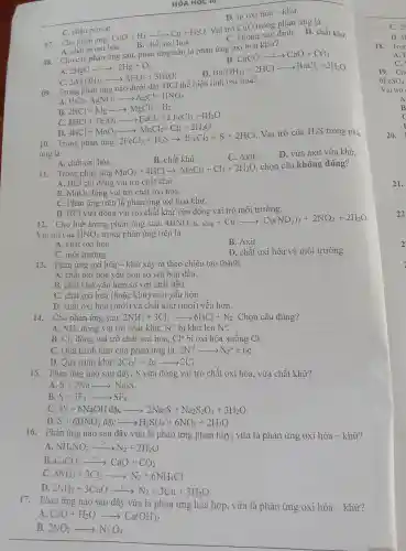 HÓA HỌC TO
C. nhận proton.
C. không xác định.D. chất khử
07. Cho phản ứng
CuO+H_(2)xrightarrow (t^circ )Cu+H_(2)O
Vai trò CuO trong phản ứng là
B. chất oxi hoá.
D. tự oxi hóa - khử.
A. chât bị oxi hóa.
B. CaCO_(3)xrightarrow (t^circ )CaO+CO_(2)
08. Cho các phảr ứng sau,phản ứng nào là phản ứng oxi h óa khử?
A. 2HgOxrightarrow (r^circ )2Hg+O_(2). 2Al(OH)_(3)xrightarrow (r^circ )Al_(2)O_(3)+3H_(2)O
C.
D. Ba(OH)_(2)+2HClarrow BaCl_(2)+2H_(2)O
09. Tr ong phản ứng nào dưới đây HCl t hệ hiện tính oxi hoá?
A. HCl+AgNO_(3)arrow AgCl+HNO_(3)
B.
D.
2HCl+H_(2)arrow arrow MgCl_(2)-H_(2) 2HCl+Fe_(2)(O_(4)arrow arrow FeCl_(2)+2FeCl_(3)+4H_(2)O 4HCl+MnO_(2)arrow MnCl_(2)+Cl_{2
Vai trò của H_(2)S trong phản
ứng là
B. chất khử.
C. Axit.
D. vừa axi t vừa khử.
A. chất oxi hóa.
11. Trong ; phản ứng
MnO_(2)+4HClarrow MnCl_(2)+Cl_(2)+2H_(2)O
. chọn câu không đúng?
A. HCl chỉ đóng vai trò chât khử.
B. MnO_(2) đóng vai trò chất ox i hóa.
C. Phản ứn g trên là phản ứn g oxi hóa khử.
D.HCl vừa đóng vai trò chấ t khủ vừa đóng vai trò môi trư ờng.
12. Cho biết trong phản ứng sau:
4HNO_(3)+Cuarrow Cu(NO_(3))_(2)+2NO_(2)-2H_(2)O
Vai trò của HNO_(3) trong phản ứng trên là
B. Axit.
A. chất oxi hóa.
D. chất oxi hóa và mC i trường.
C. môi trường.
13.Phản ứng oxi hóa - khử xảy ra theo chiều 1 tạo thành
A. chất oxi hóa yếu hơn so với ban đầu.
B. chất khử vếu hơn so với chất đầu.
C. chất oxi hóa (hoǎc khử) mới yếu hơn.
D. chất oxi hóa (mới)và chất khử (mới)yếu hơn.
14.Cho phản ứng sau: 2NH_(3)+3Cl_(2)arrow 6HCl+N_(2) . Chọn câu đúng?
A. NH_(3) đóng vai trò chất khử. N^-3 bị khử lên No.
B. Cl_(2) đóng vai trò ché ít oxi hóa, Cl^0 bị oxi hóa xuống Cl^-
C. Ouá trình khử của phản ứng là: 2N^-3arrow N_(2)^0+6e
D. Quá trình khử: 2Cl_(2)^0+2earrow 2Cl^-
15. Phản ứng nào sau đây. S vừa đóng vai trò chất oxi hóa. vừa chất khử?
A. S+2Naarrow Na_(2)S
B. S+3F_(2)arrow SF_(6)
4S+6NaOHdgrave (a)carrow 2Na_(2)S+Na_(2)S_(2)O_(3)+3H_(2)O
D. S+6HNO_(3)dgrave (a)carrow H_(2)SO_(4)+6NO_(2)+2H_(2)O
16. Phản ứng nào sau đây vừa là phản ứng phân hủy , vừa là phản ứng oxi hóa - khử?
A. NH_(4)NO_(2)xrightarrow (t^circ )N_(2)+2H_(2)O
B. CaCO_(3)xrightarrow (t^circ )CaO+CO_(2)
C. 8NH_(3)+3Cl_(2)arrow N_(2)+6NH_(4)Cl
D.
2NH_(3)+3CuOxrightarrow (r^3)N_(2)+3Cu+3H_(2)O
17.Phản ứng nào sau đây vừa là phản ứng hóa hợp, vừa là phản ứng oxi hóa -khử?
A CaO+H_(2)Oarrow Ca(OH)_(2)
B. 2NO_(2)arrow N_(2)O_(4)
20.
C. 2N
D. 41
18. Tror
A.
c
21.
22