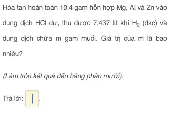 Hòa tan hoàn toàn 10,4 gam hỗn hợp Mg, Al và Zn vào
dung dịch HCl dư, thu được 7437 lít khí H_(2) (đkc) và
dung dịch chứa m gam muối. Giá trị của m là bao
nhiêu?
(Làm tròn kết quả đến hàng phần mười).
Trả lời: