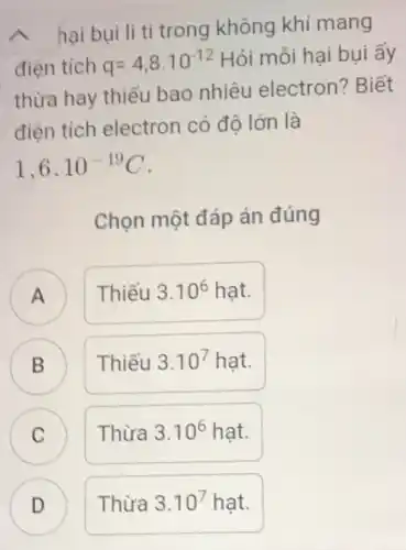 hai bui li ti trong không khí mang
điện tích q=4,8cdot 10^-12
Hỏi mỗi hại bụi ấy
thừa hay thiếu bao nhiêu electron?Biết
điện tích electron có đô lớn là
1,6cdot 10^-19C
Chọn một đáp án đúng
A
Thiếu 3.10^6hunderset (.)(a)t
A
B B
Thiếu 3.10^7hunderset (.)(a)t
C C
Thừa 3.10^6hunderset (.)(a)t
Thừa 3.10^7 hạt.