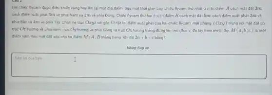 Hai chiếc flycam được điều khiến cùng bay lên tại một địa điểm. Sau một thời gian bay, chiếc flycam thứ nhất ở vị trí điểm A cách mặt đất 3m.
cách điếm xuất phát 3m về phía Nam và 2m về phía Đông. Chiếc flycam thứ hai ở vị trí điểm B cách mặt đất 5m, cách điểm xuất phát 2m về
phia Bắc và 4m về phía Tây. Chọn hệ trục Oxyz với gốc Ođặt tai điểm xuất phát của hai chiếc flycam, mặt phẳng (Oxy) trùng với mặt đất có
trục Oz hướng về phía nam, trục Oy hướng về phía Đông và trục Oz hướng thẳng đứng lên trời (đơn vị đo lấy theo mét). Gọi M(a;b;c) là một
điếm nằm trên mặt đất sao cho ba điếm M; A; B tháng hàng. Khi đó 2a+b+c bằng?
Nhập đáp án
square 
Đáp án cúa bạn
I