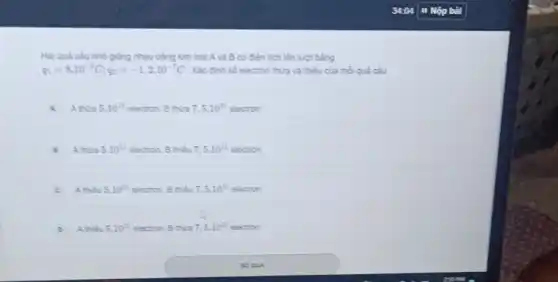 Hai quả caunho giống nhau bằng kim loại A và B có điện tích lần lượt bằng
q_(1)=8cdot 10^-8C;q_(2)=-1,2cdot 10^-7C Xác định số electron thừa và thiếu của mỗi quả cầu
A thura 5.10^11 electron. B thừa 7,5.10^11 electron
A thura 5.10^11 electron. B thieu 7,5.10^11 electron
c A.thiếu 5.10^11 electron. B thieu 7,5.10^11 electron
Athe 5.10^11 electron. B thua 7,5cdot 10^11 electron