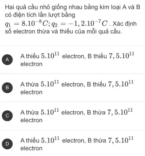 Hai quả cầu nhỏ giống nhau bằng kim loại A và B
có điện tích lần lượt bằng
q_(1)=8cdot 10^-8C;q_(2)=-1,2cdot 10^-7C Xác định
số electron thừa và thiếu của mỗi quả cầu.
A )
A thiếu 5.10^11 electron, B thiếu 7,5.10^11
electron
B
electron
B
A thừa 5.10^11 electron. B thiếu 7,5.10^11
C
A thừa 5.10^11 electron, B thừa 7,5.10^11
C
electron
A thiếu 5.10^11 electron, B thừa 7,5.10^11
electron