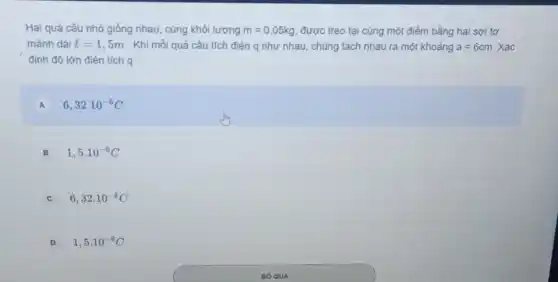 Hai quả cầu nhỏ giống nhau, cùng khối lượng m=0,05kg được treo tại cùng một điểm bằng hai sợi tơ
mảnh dài l=1,5m . Khi mỗi quả cầu tích điện q như nhau, chúng tách nhau ra một khoảng a=6cm. Xác
định độ lớn điện tích q.
A 6,32cdot 10^-6C A
B 1,5cdot 10^-6C
C 6,32cdot 10^-8C
D 1,5cdot 10^-8C