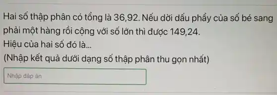 Hai số thập phân có tổng là 3692. Nếu dởi dấu phẩy của số bé sang
phải một hàng rồi cộng với số lớn thì được 149,24.
Hiệu của hai số đó là __
(Nhập kết quả dưới dạng số thập phân thu gọn nhất)
square