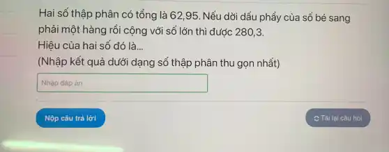 Hai số thập phân có tổng là 62 ,95. Nếu dởi dấu phẩy của số bé sang
phải một hàng rồi cộng với số lớn thì được 280,3.
Hiệu của hai số đó là...
(Nhập kết quả dưới dạng số thập phân thu gọn nhất)
square