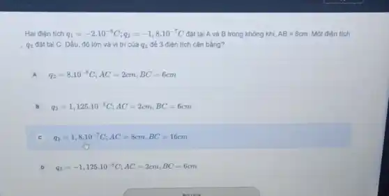 Hai điện tích q_(1)=-2cdot 10^-8C;q_(2)=-1,8cdot 10^-7C đặt tại A và B trong không khí, AB=8cm Một điện tích
q_(3) đặt tại C. Dấu, độ lớn và vị trí của q_(3) để 3 điện tích cân bằng?
A q_(3)=8cdot 10^-8C;AC=2cm,BC=6cm A
B q_(3)=1,125cdot 10^-8C;AC=2cm,BC=6cm
C q_(3)=1,8cdot 10^-7C;AC=8cm,BC=16cm
D q_(3)=-1,125cdot 10^-8C;AC=2cm,BC=6cm