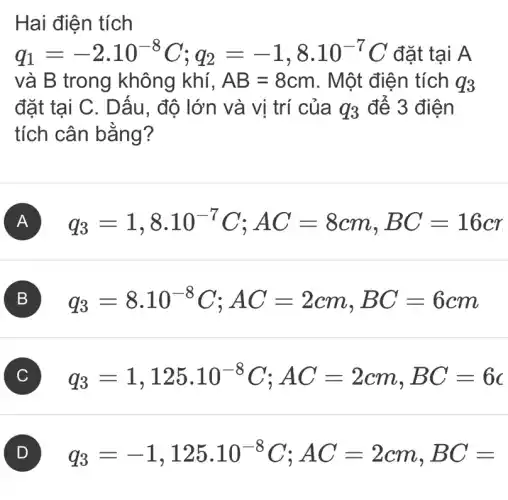 Hai điện tích
q_(1)=-2.10^-8C;q_(2)=-1,8cdot 10^-7C đặt tại A
và B trong không khí, AB=8cm . Một điện tích q_(3)
đặt tại C. Dấu , độ lớn và vị trí của q_(3) để 3 điện
tích cân bằng?
A q_(3)=1,8cdot 10^-7C;AC=8cm,BC=16cr
B q_(3)=8cdot 10^-8C;AC=2cm,BC=6cm
C q_(3)=1,125cdot 10^-8C;AC=2cm,BC=6c
q_(3)=-1,125cdot 10^-8C;AC=2cm,BC=