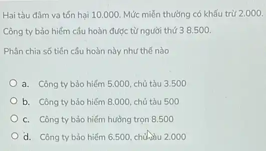 Hai tàu đâm va tổn hại 10.000. Mức miễn thường có khấu trừ 2.000 .
Công ty bảo hiểm cầu hoàn được từ người thứ 3 8500.
Phân chia số tiền cầu hoàn này như thế nào
a. Công ty bảo hiểm 5.000, chủ tàu 3.500
b. Công ty bảo hiểm 8.000, chủ tàu 500
C. Công ty bảo hiểm hưởng trọn 8 .500
d. Công ty bảo hiểm 6.500, chuhau 2 .000