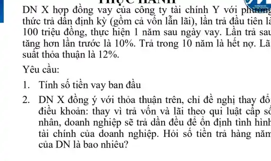 , HAN III
DN X hợp đồng vay của công ty tài chính Y với phương
thức trả dần định kỳ (gồm cả vốn lẫn lãi), lần trả đầu tiên l:
100 triệu đồng, thực hiện 1 nǎm sau ngày vay.. Lần trả sau
tǎng hơn lần trước là 10%  . Trả trong 10 nǎm là hết nợ. Lã
suất thỏa thuận là 12% 
Yêu cầu:
1. Tính số tiền vay ban đầu
2. DN X đồng ý với thỏa thuân trên., chỉ đề nghị thay đổ
điều khoản: thay vì trả vốn và lãi theo qui luật cấp s
nhân, doanh nghiệp sẽ trả dần đều để ổn định tình hình
tài chính của doanh nghiệp. Hỏi số tiền trả hàng nǎn
của DN là bao nhiêu?