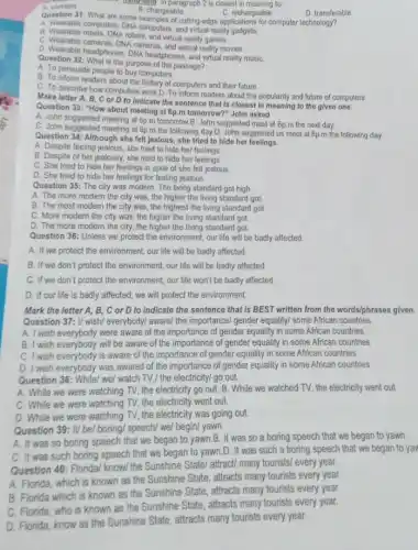 hangsheld" in paragraph 2 is closest in meaning to
B. changeable
D. transferable
C. rechargeable
Question 31: What are some D. changeable C. rechargeable omputer technology?
A. Wearable computers, DNA computers, and virtual reality
A. Wearable robots, DNA robots, and virtual reality games.
C. Wearable cameras, DNA cameras, and virtual reality movies.
D. Wearable headphones, DNA headphones, and virtual reality music
Question 32: What is the purpose of the passage?
A. To persuade people to buy computers.
B. To inform readers about the history of computers and their future
C. To describe how computers work D. To inform readers about the popularity and future of computers.
Make letter A, B, C or D to indicate the sentence that is closest in meaning to the given one.
Question 33: "How about meeting at 6p.m tomorrow?" John asked
A. John suggested meeting at 6p.m tomorrow.B. John suggested meet at 6p m the next day.
C. John suggested meeting at 6p.m the following day.D. John suggested us meet at 6p.m the following day
Question 34: Although she felt jealous, she tried to hide her feelings.
A. Despite feeling jealous she tried to hide her feelings
B. Despite of her jealousy, she tried to hide her feelings.
C. She tried to hide her feelings in spite of she fell jealous
D. She tried to hide her feelings for feeling jealous.
Question 35: The city was modern. The living standard got high.
A. The more modern the city was, the higher the living standard got.
B. The most modern the city was, the highest the living standard got.
C. More modern the city was, the higher the living standard got
D. The more modern the city, the higher the living standard got.
Question 36: Unless we protect the environment, our life will be badly affected
A. If we protect the environment, our life will be badly affected.
B. If we don't protect the environment, our life will be badly affected
C. If we don't protect the environment, our life won't be badly affected.
D. If our life is badly affected, we will protect the environment.
Mark the letter A, B,C or D to indicate the sentence that is BEST written from the words/phrases given.
Question 37: U wish/ everybody!aware/ the importance/ gender equality/some African countries.
A. I wish everybody were aware of the importance of gender equality in some African countries
B. I wish everybody will be aware of the importance of gender equality in some African countries
C. I wish everybody is aware of the importance of gender equality in some African countries
D. I wish everybody was awared of the importance of gender equality in some African countries.
Question 38: While/ we/ watch TV,/ the electricity/ go out.
A. While we were watching TV, the electricity go out. B. While we watched TV, the electricity went out.
C. While we were watching TV, the electricity went out.
D. While we were watching TV, the electricity was going out.
Question 39: It/ be/boring/ speech/ we/ begin/yawn.
was so boring speech that we began to yawn.B. It was so a boring speech that we began to yawn.
was such boring speech that we began to yawn.D. It was such a boring speech that we began to yav
Question 40: Florida/ know/the Sunshine State/ attract many tourists/ every year.
A. Florida, which is known as the Sunshine State , attracts many tourists every year.
B. Florida which is known as the Sunshine State attracts many tourists every year.
C. Florida, who is known as the Sunshine State, attracts many tourists every year.
D. Florida, know as the Sunshine State, attracts many tourists every year.