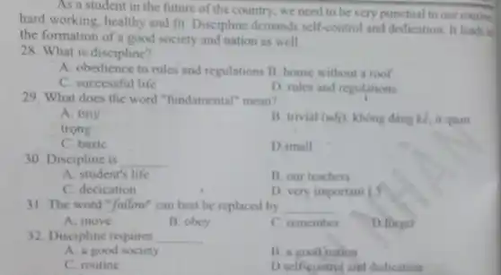 hard working, healthy and fit. Discipline demands self-control and dedication. It leads
country, we need to be very punctual to our routine.
the formation of a good society and nation as well.
28. What is discipline?
A. obedience to rules and regulations B.house without a roof
C. successful life
D. rules and regulations
29. What does the word "fundamental"mean?
A. tiny
trọng
B. trivial (adj): không đáng kế, it quan
C. basic
D.small
30. Discipline is __
A. student's life
B. our teachers
C. decication
D. very important L.3
31. The word "follow"can best be replaced by __
A. move
B. obey
C. remember
D.forget
32. Discipline requires __
A. a good society
B. a good nation
C. routine
D.self-control and dedication