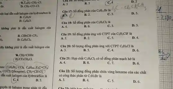 H.
B. C_(6)H_(5)-CH_(2)-Cl.
-Br.
D. CH_(3)-CO-Cl.
uộc loại dẫn xuất halogen của hydrocarbon là
B. C_(3)H_(3)N
D. C_(6)H_(6)O.
không phải là dẫn xuất halogen của
B. ClBrCH-CF_(3)
r.
H_(3)
D. C_(6)H_(6)Cl_(6)
đây không phải là dẫn xuất halogen của
B. CH_(2)=CHBr.
D. CF_(3)CH_(2)Cl
sau: C_(2)H_(5)Br,CCl_(4),C_(4)H_(10),F_(2)C=CF_(2)
4,COCl_(2)(phosgene),CH_(2)=CH-Cl.
dẫn xuất halogen của hydrocarbon là
C. 4.
D. 5.
guyên tử halogen trong phân tử dẫn
A. 3
B. 5
D. 2
Câu 17: Số đồng phân của C_(5)H_(11)Br là
()4.
C. 3.
D. 5.
B. 2.
Câu 18: Số đồng phân của C_(3)H_(5)Cl_(3) là
A. 4.
B. 6.
C. 3.
D. 5.
Câu 19: Số đồng phân ứng với CTPT của C_(2)H_(2)ClF là
A. 3.
B. 2.
C. 5.
D. 4.
Câu 20: Số lượng đồng phân ứng với CTPT C_(3)H_(5)Cl là
A. 3.
B. 5.
C. 4.
D. 6.
Câu 21: Hợp chất C_(3)H_(4)Cl_(2) có số đồng phân mạch hở là
A. 4.
B. 8.
C.7.
D. 6.
Câu 22: Số lượng đồng phân chứa vòng benzene của các chất
có công thức phân tử C_(7)H_(7)Br là
A. 3.
B. 4.
C. 5.
D. 6.