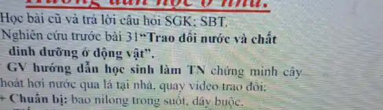 Học bài cũ và trả lời câu hỏi SGK:SBT.
Nghiên cứu trước bài 31"Trao đối nước và chất
dinh dưỡng ở động vật".
GV hướng dẫn học sinh làm TN chứng minh cây
hoát hơi nước qua lá tại nhà, quay video trao đôi:
+ Chuẩn bị; bao nilong trong suốt, dây buộc.