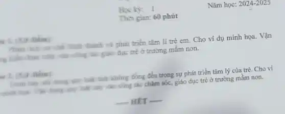 Học kỳ: 1
Thời gian: 60 phút
Phân then our she hình thành và phải triển tâm lí trẻ em. Cho ví dụ minh họa. Vận
vào công tác giáo dục trẻ ở trường mầm non.
2. (5.0
đồng đều trong sự phát triển tâm lý của trẻ. Cho ví
my has nay was công tác chǎm sóc giáo dục trẻ ở trường mầm non.