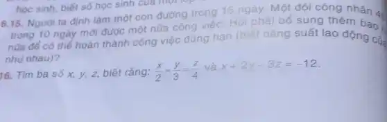 học sinh, biết số học sinh của một rep
6.15. Người ta định làm một con đường trong 15 ngày. Một đội công nhân 4:
trong 10 ngày mới được một nửa công việc. Hỏi phải bổ sung thêm bao .
nữa để có thể hoàn thành công việc đúng hạn (biết nǎng suất lao động cũ:
nhu nhau)?
16. Tìm ba số x, y, z, biết rằng: (x)/(2)=(y)/(3)=(z)/(4) và
x+2y-3z=-12