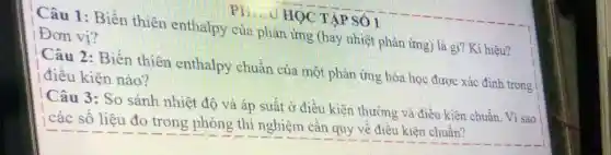 HỌC TẬP SỐ 1
Câu 1:Biến thiên enthalpy của phản ứng (hay nhiệt phản ứng) là gì? Kí hiệu?
Đơn vị?
Câu 2: Biến thiên enthalpy chuẩn của một phản ứng hóa học được xác định trong
điều kiện nào?
Câu 3: So sánh nhiệt độ và áp suất ở điều kiện thường và điều kiện chuẩn. Vì sao
các số liệu đo trong phòng thí nghiệm cần quy về điều kiên chuẩn?