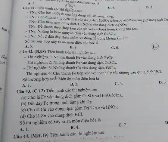 học,
Như
10á
t
A. 2.
nghiệm mà Fe bị ǎn mòn điện hóa học là
B.3.
Câu 41. Tiến hành các thí nghiệm sau:
C. 4.
D. 5.
TN_(1)
: Cho hơi nước đi qua ống đựng ; bột sắt nung nóng:
1. TN_(2)
: Cho định sắt nguyên chất vào dung dịch
H_(2)SO_(4) loãng có nhỏ thêm vài giọt dung dịch Cu
TN_(3) : Cho từng giọt dung dịch
Fe(NO_(3))_(2) vào dung dịch AgNO_(3)
TN_(4) : Để thanh thép (hợp kim của sắt với cacbon)trong không khí ầm:
- TNs: Nhúng lá kẽm nguyên chất vào dung dịch
CuSO_(4)
TN_(6) : Nối 2 đầu dây điện nhôm và đồng để trong không khí ầm.
Số trường hợp xảy ra ǎn mòn điện hóa học là
(D. 4.
A. 5.
B.3.
C. 6.
Câu 42.(B.08) Tiến hành bốn thí nghiệm sau:
- Thí nghiệm 1 : Nhúng thanh Fe vào dung dich FeCl_(3)
- Thí nghiệm 2 : Nhúng thanh Fe vào dung dich CuSO_(4)
- Thí nghiệm 3 : Nhúng thanh Cu vào dung dịch FeCl_(3)
- Thí nghiệm 4:Cho thanh Fe tiếp xúc với thanh Cu rồi nhúng vào dung dịch HCl.
Số trường hợp xuất hiện ǎn mòn điện hoá là
A. 1.
B. 2.
C. 4.
D. 3.
Câu 43. (C .12) Tiến hành các thí nghiệm sau:
(a) Cho lá Fe vào dung dịch gồm CuSO_(4) và H_(2)SO_(4) loãng;
(b) Đốt dây Fe trong bình đựng khí O_(2)
(c) Cho lá Cu vào dung dịch gồm Fe(NO_(3))_(3) và HNO_(3)
(d) Cho lá Zn vào dung dịch HCl.
Số thí nghiệm có xảy ra ǎn mòn điện hóa là
A. 1.
B. 4.
C. 2.
Câu 44.(MH.19)Tiến hành các thí nghiệm sau:
D