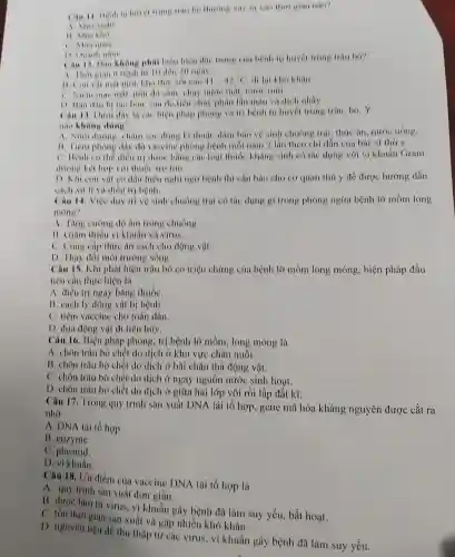 Can It healt tràu to thương xây to vao thoi gian nào?
B. Matho
C. Mua mua
13. Quanh nam
phat biên hiện đạo huyết trung trâu bo?
A. thousian is beah in to den 30 mean.
moi kho thơ, số cao 11 12 di lai khó khǎn
C. Niem mar mat mai do sâm chos nước mát, nước mii
D. Ban dau bi tao bon, sau do tiêu cháy phân lần màu và dich nhày.
Can 13. Duo day to cac bien pháp phong và trị bệnh tụ huyết trung trâu, bó. Y
nào không dung?
A. Nuoi duong cham aoc dong ki thuật, dàm bao vệ sinh chuông trai thức ǎn, nước uống.
11. Tiem phons day do vaccine phòng bệnh mỗi nǎm 2 lần theo chi dẫn của bác sĩ thú y,
C. Hinh co the dien tri được bằng các loại thuộc kháng sinh có tác dụng với vi khuẩn Gram
dương hỏi hợp với thuoc tro tim.
D. Khi con var có đầu hiệu nghi ngờ bệnh thì cần bảo cho cơ quan thú y để được hướng dẫn
cách xu l(v)điều tri bệnh.
Câu 14. Việc duy tri vệ sinh chuồng trại có tác dụng gi trong phòng ngừa bệnh lỡ mồm long
mone?
A. Tǎng curong do âm trong chuồng.
11. Giàm thiếu vi khuẩn và virus.
C. Cung cấp thức ân sạch cho động vật
D. Thay đôi môi trường sông.
Câu 15. Khi phát hiện trâu bò có triệu chứng của bệnh lỡ mồm long móng, biện pháp đầu
tiên cần thực hiện là
A. điều trị ngay bằng thuốC.
B. cách ly động vật bị bệnh
C. tiêm vaceine cho toàn đàn
D. dura động vật đi tiêu hủy.
Câu 16. Biện pháp phòng, trị bệnh lở mồm.long móng là
A. chôn trâu bò chết do dịch ở khu vực chǎn nuôi.
B. chôn trâu bò chết do dịch ở bãi chǎn thủ động vật.
C. chôn trâu bò chết do dịch ở ngay nguồn nước sinh hoạt.
D. chôn trâu bò chết do dịch ở giữa hai lớp vôi rồi lấp đất kĩ.
Câu 17. Tronp quy trình sản xuất DNA tái tổ hợp. gene mã hóa kháng nguyên được cắt ra
nhờ
A. DNA tái tô hợp.
B. enzyme.
c
D. vi khuẩn.
Câu 18. U'u diểm của vaccine DNA tái tổ hợp là
A. quy trình sản xuất đơn giản.
B. được làm từ virus, vi khuẩn gây bệnh đã làm suy yếu, bất hoạt.
C. tồn thời gian sản xuất và gặp nhiều khó khǎn.
D. nguyên liệu dễ thu thập từ các virus, vi khuẩn gây bệnh đã làm suy yếu.