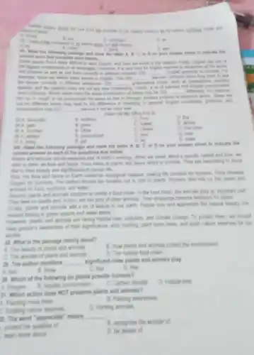 is too healthy theirle music and
A. mona
B. are
D. on
C. welling
A. His
D. is for
C. going
D. will
- D. as your newer sheat to indicate the
word that complete each Userian
have are none of He reasons Friendly English last sam of
and phrame in and
very hard for English This months
__
B. got
fa
hand learnin is English The (24) __
recorded
was are not any isn't it
__
harves food English processing
my containing. Minday which have the twent teacher after of vefory may he __ differently for volunce
the box in yought in not pronounced the tarns to that is Prough Arother potien
put on different words may loud to the thereas is rearing is great
pronunciation may (11) __ ingrning B not at early link
have D.
finandly
B. holding
C. That
D. but
B. gives
C. makes
D. allows
B. Only as
D. This often
B. promoted
C. told
C. but
D. neard
B. get
(7) A. bring
Will. Read the following possinge and mark the latter A. B. C. as D.on your answer shoet to indicates
connect answer to sach of the questions that failena
Parits and animals are (with working When we speak stront a specific tabital and time, are
refer to them an refers to plants and fauns refers to arimals They are fancinating to study
there to their beautly and significance to human
First, the fore and tauna on Earth create in encological balance making the pronation for humans. Firs
engger for humans. The catton devide we breathe cut in what to plants Humans also rilly on the plants and
animals for food medicine and wales
facinet plants and arimal contine to create i food chain. In the food chair, the writinals play an important part
They food on plants and in turn, are the prey of other arimals Their droppings become furthien for plants.
Finaly plants and animals will a lot of beauty to our earth People lows and approciate the natural beauty. The
missed forting in green spaces and water areas
Howerer plants and arimalit are facing habitat loss politien, and climate change to protect them, we should
their significance, stop hunting plant mom trees and build nature reserves for taxi
withhe
28. What is the passage mainly about?
B. How plants and arimat protect the environment
A. The beauty of plants and animals
C. The wonder of plants and animals
D. The natural food chain
a. The aifhor mentions __ significant roles plants and animals play
A. two
B. from
C. four
D. five
38.Which of the following do plants provide humans?
D. Habitat lost
A. Orygen.
C. Carton dioxide
31. Which action does NOT preserve plants and animals?
B. Raising twareness
4. Parting more trees
D. Hurting animals
C. Building nature reserves
2. The word "approciate'means
__
proted the qualles of
B. recognise the wonder of
D. he aware of