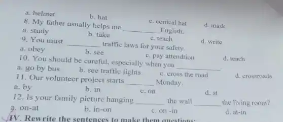 a. helmet
b. hat
c. conical hat
d. mask
8. My father usually helps me __ English.
a. study
b. take
c. teach
d. write
9. You must __ traffic laws for your safety.
a. obey
b. see
c. pay attendtion
d. teach
10. You should be careful,especially when you __ .
a. go by bus
b. see traffic lights
c. cross the road
d. crossroads
11. Our volunteer project starts __ Monday.
d. at
c.on
b. in
a. by
12. Is your family picture hanging __ the wall __
the living room?
a. on-at
b. in-on
c. on-in
d. at-in
TV. Rewrite the sentences to make them auestions: