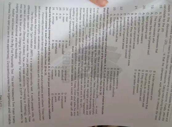 helps in this discussion should meet to discuss to discuss their interview experience for candidate feel at ease and candidate for the job.
18. A. They are the interviewers that
C. The interviewers who
19. A. Unless they do not prepare well
B. It is the interviews who
C. Not preparing well
D. There are some interviewers that
B. Should they do not prepare well
C. A. getting better answers
D. If they did not prepare well
20. A. getting better answers
B. and better answers
C. and get better answers
D. or get better answers
21. A. to cover all important areas
B. whether they can cover all important areas
C. that all important areas are covered
D. covering all important areas
22. A. all questions are
B. every question is
C. all questions must be
D. every question should be
23. A. The most matter
B. What most matters
C. Mattering most
D. What matters most
Read the following passage and mark the letter A, B, C, or D on your answer sheet to indicate the correct option that best fits each of the numbered blanks from 24 to 28.
When writing a job application letter, there are some important things to (24)
First, always start with a polite greeting, like "Dear Hiring Manager," Next, introduce yourself briefly and state the job you are applying for. Make sure to mention where you found the job posting. Use clear and simple language to explain why you are (25) in the job. Highlight your skills and experiences (26) match the job requirements. Use action words like "managed," "organized," and "developed" to show what you have done. Keep your sentences short and to the (27) Remember to be positive and confident. Thank the reader for considering your application, and express your eagerness to discuss your application in an interview. Finally, check your letter for any spelling or grammar (28) Make sure your contact details are correct and sign off with "Sincerely" followed by your name.
24. A. bear
B. hold
C. remember
D. carve
25. A. keen
B. interested
C. absorbed
D. engrossed
26. A. to
B. who
C. whose
D. that
27. A. aim
B. emphasis
C. center
D. point
28. A. wrongs
B. faults
C. mistakes
D. inaccuracies
Read the following passage and mark the letter A, B, C, or D on your answer sheet to indicate the correct answer to each of the questions from 29 to 33.
Personally tests are tools that help us understand more about ourselves and others. They can tell us about our strengths, weaknesses, and how we interact with the world. Here are some common personality tests that many people use.
The Myers-Briggs Type Incident (MBTI) is a popular personality test. It sorts people into 16 different types based on four main areas: how you get energy (Extraversion or Introversion), how you take in information (Sensing or intuition), how you make decisions (Thinking or Feeling), and how you like to live your life (Judging or Perceiving). For example, an ESFP is someone who is outgoing, practical, emotional, and likes flexibility.
Another well-known test is the Big Five Personality Test. This test measures five main traits:
Openness (how open you are to new experiences), Conscientiousness (how organized and reliable
- Pace 3 of 5 -