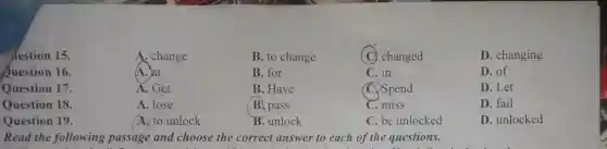 hestion 15.
A. change
B. to change
(C) changed
D. changing
Question 16.
A. at
B. for
C. in
D. of
Question 17.
A. Get
B. Have
C. Spend
D. Let
Question 18
A. lose
B. pass
C. miss
D. fail
Question 19.
A. to unlock
B. unlock
C. be unlocked
D. unlocked
Read the following passage and choose the correct answer to each of the questions.