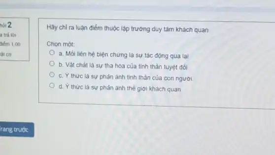 hỏi 2
a trả lời
điểm 1,00
lât cờ
Hãy chỉ ra luận điểm thuộc lập trường duy tâm khách quan
Chọn một:
a. Mối liên hệ biện chứng là sự tác động qua lại
b. Vật chất là sự tha hóa của tinh thần tuyệt đối
c. Y thức là sự phản ánh tinh thần của con người.
d. Y thức là sự phản ánh thế giới khách quan