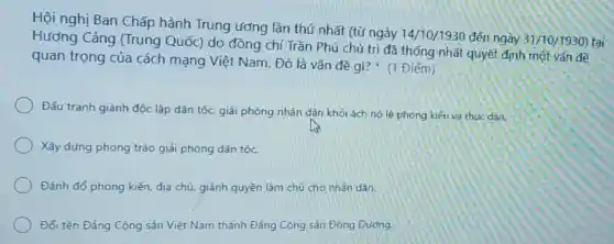 Hội nghị Ban Chấp hành Trung ương lần thứ nhất (từ ngày 14/10/1930 đến ngày
31/10/1930) tại Hương Cảng (Trung Quốc) do đồng chí Trần Phú chủ trì đã thống nhất quyết định một vấn đề
quan trọng của cách mạng Việt Nam. Đó là vấn đề gì? (1 Điểm)
Đấu tranh giành độc lập dân tộc, giải phóng nhân dân khỏi ách nô lệ phong kiến và thức dân.
Xây dựng phong trào giải phóng dân tộc.
Đánh đổ phong kiến địa chủ, giành quyền làm chủ cho nhân dân.
Đối tên Đảng Cộng sản Việt Nam thành Đảng Cộng sản Đông Dương.