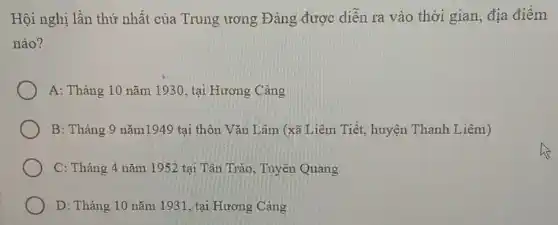 Hội nghị lần thứ nhất của Trung ương Đảng được diễn ra vào thời gian, địa điểm
nào?
A: Tháng 10 nǎm 1930, tại Hương Cảng
B: Tháng 9 nǎm1949 tại thôn Vǎn Lâm (xã Liêm Tiết, huyện Thanh Liêm)
C: Tháng 4 nǎm 1952 tại Tân Trào Tuyên Quang
D: Tháng 10 nǎm 1931, tại Hương Cảng