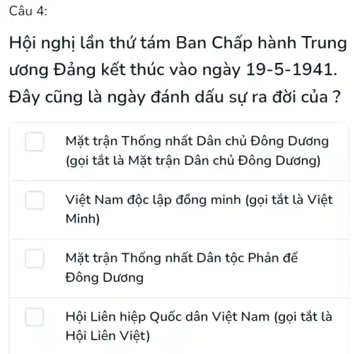 Hội nghị lần thứ tám Ban Chấp hành Trung
ương Đảng kết thúc vào ngày 19-5-1941
Đây cũng là ngày đánh dấu sự ra đời của ?
Mặt trận Thống nhất Dân chủ Đông Dương
(gọi tắt là Mặt trận Dân chủ Đông Dướng)
Việt Nam độc lập đồng minh (gọi tắt là Việt
Minh)
Mặt trận Thống nhất Dân tộc Phản đế
Đông Dương
Hội Liên hiệp Quốc dân Việt Nam (gọi tắt là