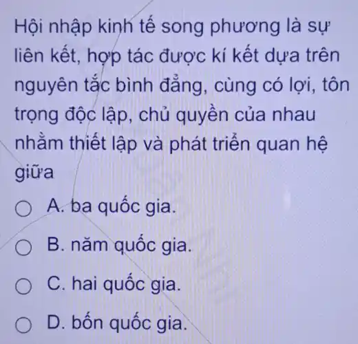 Hội nhập kinh tế song phương là sự
liên kết.hợp tác được kí kết dưa trên
nguyên tắc bình đẳng , cùng có lợi,. tôn
trọng độc lập, chủ quyền của nhau
nhằm thiết lập và phát triển quan hệ
giữa
A. ba quốc gia.
B. nǎm quốc gia.
C. hai quốc gia.
D. bốn quốc gia.