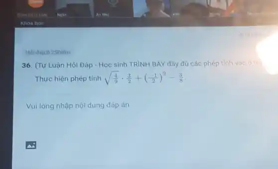 Hỏi đáp,0.25Điểm
36. (Tự Luận Hỏi Đáp - Học sinh TRÌNH BÀY đầy đủ các phép tính vào ô trả
Thực hiện phép tính sqrt ((4)/(9))cdot (3)/(2)+((-1)/(2))^2-(3)/(8)
Vui lòng nhập nội dung đáp án