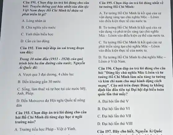 hỏi: Truyền thống quý báu nhất của dân tộc
Việt Nam được Hỏ Chi Minh kế thùng và
phát triển là gì?
A. Lòng nhân ái
B. Chủ nghĩa yêu nước
C. Tinh thần hiếu học
D. Cần cù lao động.
Câu 192. Tìm một đáp án sai trong đoạn
sau dily:
Trong 10 nǎm đầu (1911-1920) của quả
trình bôn ba tìm đường cứu nước, Nguyễn
Ai Quốc đã:
A. Vượt qua 3 đại dương, 4 châu luc
B. Đến khoảng gần 30 nướC.
C. Sống, làm thuê và tự học tại các nước Mỹ,
Anh, Pháp.
D. Đến Matxcova dự Hội nghị Quốc tế nông
dân
Câu 193. Chọn dáp án trả lời đúng cho câu
hỏi Hồ Chí Minh đũ từng dạy học ở ngôi
trường nào?
A. Trường tiểu học Pháp - Việt ở Vinh.
Câu 195. Chọn đáp án trả lời đúng nhất về
tư tưởng Hồ Chí Minh:
A. Tư tưởng Hồ Chi Minh là kết quả của sự
vận dụng sáng tạo chủ nghĩa Mộc -Lênin
vào điều kiện thực tế của nước ta
B. Tư tưởng Hồ Chí Minh là kết quả của sự
vận dụng và phát triển sáng tạo chủ nghĩa
Mác-Lênin vào diều kiện cụ thể của nước ta.
C. Tư tướng Hồ Chí Minh là kết quả của sự
phát triển sáng tạo chủ nghĩa Mác - Lênin
vào điều kiện thực tế của nước ta.
D. Tư tương Hồ Chí Minh là chủ nghĩa Mác -
Lênin ở Việt Nam.
Câu 196. Chọn dáp in trả lời đúng cho câu
hỏi "Dảng lấy chủ nghĩa Mác Lênin và tư
tương Hồ Chí Mình làm nên tǎng tư tưởng
và kim chi nam cho mọi hành động cách
mạng". Câu nói trên được Dảng ta khủng
định lần đầu tiên tại Dại hội dại biểu toàn
quốc lần thứ mấy?
A. Đại hội lần thứ V
B. Đại hội lần thứ VI
C. Đại hội lần thứ VII
D. Đại hội lần thứ VIII
Câu 197. Hãy cho biết, Nguyễn Ái Quốc