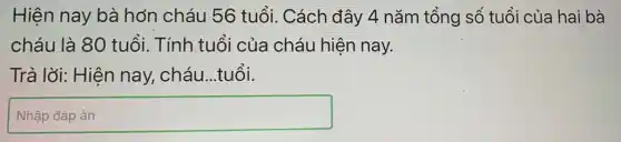 Hiện nay bà hơn cháu 56 tuổi. Cách đây 4 nǎm tổng số tuổi của hai bà
cháu là 80 tuổi. Tính tuổi của cháu hiện nay.
Trả lời: Hiện nay, cháu...tuổi.
square