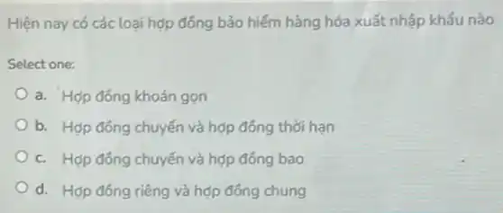 Hiện nay có các loại hợp đồng bảo hiếm hàng hóa xuất nhập khẩu nào
Select one:
a. Hợp đồng khoán gọn
b. Hợp đồng chuyến và hợp đồng thời han
c. Hợp đồng chuyến và hợp đồng bao
d. Hợp đồng riêng và hợp đồng chung