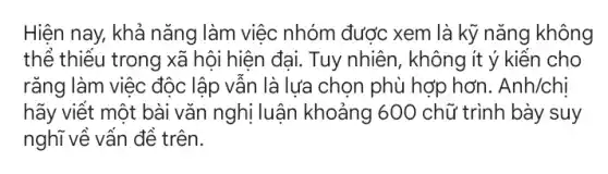 Hiện nay, khả nǎng làm việc nhóm được xem là kỹ nǎng không
thể thiểu trong xã hội hiện đại. Tuy nhiên, không ít ý kiến cho
rǎng làm việc độc lập vẫn là lựa chọn phù hợp hơn . Anh/chi
hãy viết một bài vǎn nghị luận khoảng 600 chữ trình bày suy
nghĩ về vấn đề trên.