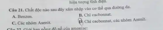 hiện tượng tĩnh điện.
Câu 21. Chất độc nào sau đây xâm nhập vào cơ thể qua đường da.
B. Chì cacbonnat.
A. Benzen.
D. Chì cacbonnat,các nhóm Asenit.
C. Các nhóm Asenit.
Câu 22. Giới hạn nồng độ nổ của amoniac: