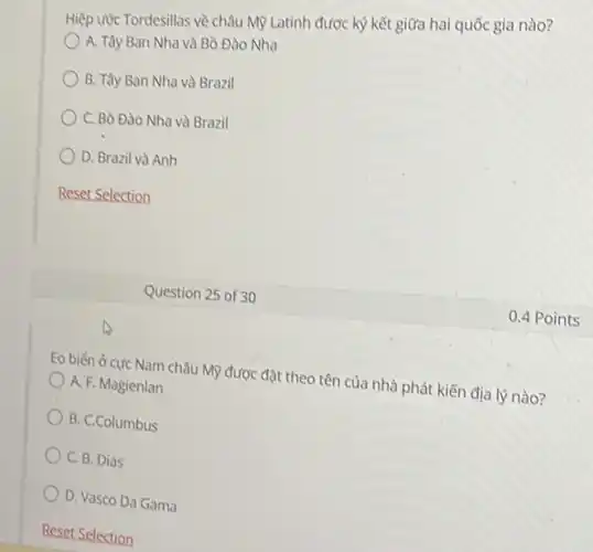 Hiệp ước Tordesillas về châu Mỹ Latinh được ký kết giữa hai quốc gia nào?
A. Tây Ban Nha và Bò Đào Nha
B. Tây Ban Nha và Brazil
C. Bò Đào Nha và Brazil
D. Brazil và Anh
Reset Selection
Eo biến ở cực Nam châu Mỹ được đặt theo tên của nhà phát kiến địa lý nào?
A. F. Magienlan
B. C.Columbus
C. B. Dias
D. Vasco Da Gama
Question 25 of 30
0.4 Points