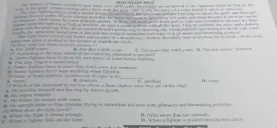 The history of Sumo wrestling goes back over 2000 years. Its origins are connected to the Japanese belief in Shinto, the
MOUNTAIN MEN
"way of the gods", where winning gains favor with the gods. This is why the ritual of a sumo match is taken so seriously.
The clay fighting ring is itself a sacred shrine. On entering it, the enormous wrestler first claps to attract the gods' attention and
indicate his own purity of heart. Having done that he shakes his apron to drive away evil spirit, and raises his arms to show he carries
no wespons, Next comes his most dramatic gesture With his left hand on his heart and his right arm extended to the east, the huge
fighter with the other leg After all, he purifies himself and the ring by throwing salt, wiping himself, and rinsing his mouth with water.
fighter raises his right leg as high as possible -to send it crashing down with all his force. Then he performs the same earth-shaking.
Finally, the opponents spend three or four minutes trying to intimidate each other with grimaces and threatening postures.
The fight itself is brief and brutal and consists of a thunderous collision that rarely lasts more than ten seconds, which ends
when one giant is pushed to the ground or outside the circle.
76.How long has Sumo been in existence?
A. For 2000 years.	B. For about 2000 years C. For more than 2000 years. D. The text doesn't mention
77. According to the text, which of the following statement is not true?
A. Sumo fighters have to show his own purity of heart before fighting.
B. The clay ring is a sacred place.
C. Sumo fighters have to show they don't carry any weapons.
D. Sumo fighters don't wear anything when fighting.
78. Some of Sumo fighters' gestures are thought to he __
A. funny
B. dramatic
C. purified
D. crazy
7.Which of the statement is not true about a Sumo fighter once they are in the ring?
A. He purifies himself and the ring by throwing salt.
B. He wipes himself.
C. He rinses his mouth with water.
D. He spends three or four minutes trying to intimidate his boss with grimaces and threatening postures.
50.When does the fight finish?
A. When the fight is brutal enough.
B. After more than ten seconds.
C. When a fighter falls on the knee.
D. When a fighter is pushed outside tine circle.