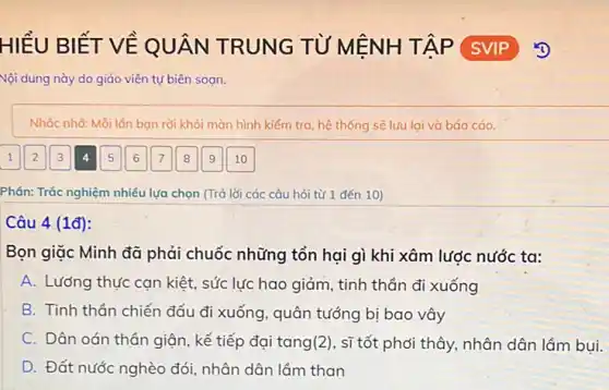 HIÊU BIẾT VỀ QU ÂN TRUNG TỪ M ENH T ÁP SVIP
Nội dung này do giáo viên tự biên sogn.
Nhắc nhờ: Mỗi lán bọn rời khỏi màn hình kiểm tra, hệ thống sẽ lưu lại và báo cáo.
Phần: Trắc nghiệm nhiều lựa chọn (Trả lời các câu hỏi từ 1 đến 10)
Câu 4 (1đ):
Bọn giặc Minh đã phải chuốc những tổn hại gì khi xâm lược nước ta:
A. Lướng thực cạn kiệt, sức lực hao giảm, tinh thần đi xuống
B. Tinh thần chiến đấu đi xuống, quân tướng bị bao vây
C. Dân oán thần giận, kế tiếp đại tang(2), sĩ tốt phải thây, nhân dân lầm bụi.
D. Đất nước nghèo đói, nhân dân lầm than