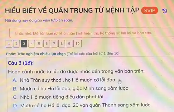 HIỂU BIẾT VỀ QUÂN TRUNG TỪ MỆNH TẬP SVIP
Nội dung này do giáo viên tự biên soan.
Nhắc nhờ: Mỗi lôn ban rời khỏi màn hình kiểm tra, hệ thống sẽ lưu lại và báo cáo.
Phần: Trắc nghiệm nhiều lựa chọn (Trả lời các câu hỏi từ 1 đến 10)
Câu 3 (1đ):
Hoàn cảnh nước ta lúc đó được nhắc đến trong vǎn bản trên:
A Nhà Trần suy thoái họ Hồ mượn có lỗi đạo from
B Mượn cớ họ Hồ lỗi đạo, giặc Minh sang xâm lược
C Nhà Hồ mượn tiếng điếu dân phạt tội
D Mượn cớ họ Hồ lỗi đạo, 20 vạn quân Thanh sang xâm lược