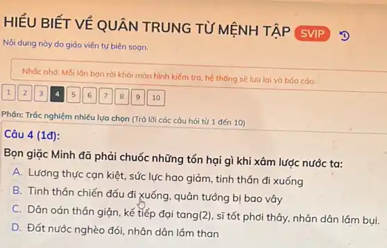 HIỂU BIẾT VỀ QUÂN TRUNG TỪ MỆNH TẬP
SVIP
Nội dung này do giáo viên tự biên sogn.
Nhác nhờ: Mỗi lán bạn rời khỏi màn hình kiểm tra, hệ thống sẽ lưu lại và báo cáo.
Phản: Trắc nghiệm nhiều lựa chọn (Trả lời các câu hỏi từ 1 đến 10)
Câu 4 (1đ):
Bọn giặc Minh đã phải chuốc những tổn hại gì khi xâm lược nước ta:
A. Lương thực can kiệt, sức lực hao giảm, tinh thần đi xuống
B. Tinh thân chiến đấu đi xuống, quân tướng bị bao vây
C. Dân oán thân giận, kế tiếp đại tang(2), sĩ tốt phới thây, nhân dân lắm bui.
D. Đất nước nghèo đói, nhân dân lám than