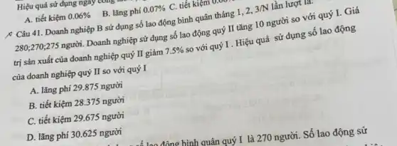 Hiệu quả sử dụng ngay a comp
A. tiết kiệm 0.06% 
B. lǎng phí 0.07%  C. tiết kiệm
{ Câu 41. Doanh nghiệp B sử dụng số lao động bình quân tháng 1, 2,
3/N lần lượt là.
280;270;275 người.Doanh nghiệp sử dụng số lao động quý II tǎng 10 người so với quý I.Giá
trị sản xuất của doanh nghiệp quý II giảm 7.5% 
so với quý I . Hiệu quả sử dụng số lao động
của doanh nghiệp quý II so với quý I
A. lãng phí 29.875 người
B. tiết kiệm 28375 người
C. tiết kiệm 29.675 người
D. lǎng phi 30 .625 người
đâng hình quân quý I là 270 người.Số lao động sử