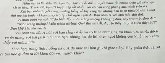 Hôm nay là lần đầu tiên bạn thực hiện buổi diễn thuyết trước rất nhiều khán giả nên bạn
rất lo lắng. Trước đó, bạn đã luyện tập rất nhiều với cô bạn cùng phòng của mình (tên A).
Khi bạn diễn thuyết xong, những tiếng vỗ tay vang lên nhưng bạn lo sợ rằng đó chi là một
thủ tục bắt buộc và bạn quay trở lại chỗ ngồi cạnh A. Bạn nhìn A với ánh mắt chờ đơi.
A mim cười và nói: "Cậu biết đấy,món tráng miệng không tệ đâu, hãy thử một chút đi."
"Món tráng miệng!Món tráng miệng! Quỷ tha ma bắt, A.cậu thấy tớ phát biểu thế nào?"
- Bạn khẽ kêu lên với A.
Vài phút sau đó,A nói với bạn rằng cô ấy và có lẽ cả những người khác nữa đã rất thích
và ấn tượng với bài phát biểu của bạn, nhưng lúc đó lời khen ngợi không còn khiến bạn cảm
thấy vui mừng nữa.
Theo bạn, trong tình huống này, A đã mắc sai lầm gì khi giao tiếp? Hãy phân tích và rút
ra bài học gì đưa ra lời khen đối với người khác?