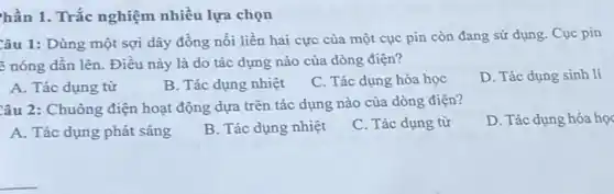 hần 1. Trắc nghiệm nhiều lựa chọn
Câu 1: Dùng một sợi dây đồng nối liền hai cực của một cục pin còn đang sử dụng. Cục pin
: nóng dần lên . Điều này là do tác dụng nào của dòng điện?
A. Tác dụng từ
B. Tác dụng nhiệt
C. Tác dụng hóa học
D. Tác dụng sinh lí
Câu 2: Chuông điện hoạt động dựa trên tác dụng nào của dòng điện?
D. Tác dụng hóa học
A. Tác dụng phát sáng
B. Tác dụng nhiệt
C. Tác dụng từ