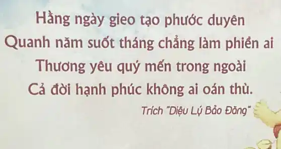 Hằng ngày gieo tạo phước duyên
Quanh nǎm suốt tháng ; chẳng làm phiên ai
Thương yêu quý mến trong ngoài
Cả đời hạnh phúc không ai oán thù.
Trích "Diệu Lý Bảo Đǎng