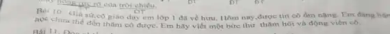 hồng tực rỡ của trời chiều.
Bài 10. Giá sứ cô giáo dạy em lớp 1 đã về hưu. Hôm nay,được tin cô ốm nặng Em đang bận
học chưa thể đến thǎm cô được. Em hãy viết một bức thư thǎm hỏi và động viên cô.