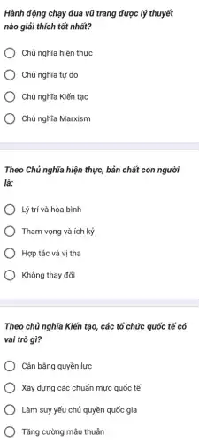 Hành động chạy đua vũ trang được lý thuyết
nào giải thích tốt nhất?
Chủ nghĩa hiện thực
Chủ nghĩa tự do
Chủ nghĩa Kiến tạo
Chủ nghĩa Marxism
Theo Chủ nghĩa hiện thực, bản chất con người
là:
Lý trí và hòa bình
Tham vọng và ích kỷ
Hợp tác và vị tha
Không thay đổi
Theo chủ nghĩa Kiến tạo, các tổ chức quốc tế có
vai trò gì?
Cân bằng quyền lực
Xây dựng các chuẩn mực quốc tế
Làm suy yếu chủ quyền quốc gia
Tǎng cường mâu thuẫn