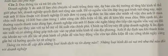 hình nào cho phủ hợp?
Câu 2: Đọc thông tin và trả lời câu hỏi
Doanh nghiệp X do anh H làm chủ chuyên về nuôi trồng thủy sản, dự báo của thị trường sẽ tǎng khi kinh tế thế
giới phục hồi, doanh nghiệp quyết định mở rộng sản xuất. Để có nguồn vốn lớn đáp ứng quá trình mở rộng này, một
mặt anh H thỏa thuận với doanh nghiệp D một đơn vị cung cấp thức ǎn lâu nǎm cho mình về việc cho anh H mua
chịu mỗi tháng 10.000 bao cám trong 1 nǎm cùng các điều kiện về lãi, phí đi kèm khi mua chịu. Bên cạnh đó, do
thường xuyên thanh toán đúng hạn, doanh nghiệp của anh H được các ngân hàng cho tiếp cận nguồn vốn vay ưu đãi
trong lĩnh vực thủy sản với sự hỗ trợ về lãi suất của chính phủ. Chính sự hỗ trợ này đã giúp doanh nghiệp X ổn định
sản xuất và có những đóng góp tích cực vào sự phát triển kinh tế của địa phương. Anh H dự định sau khi thanh toán
các khoản nợ với đối tác sẽ phát hành cổ phần để vừa huy động vốn vừa tạo điều kiện để các công nhân ngày càng
gắn bó và hưởng quyền lợi từ công ty.
Thông tin trên đê cập đến những loại hình dịch vụ tín dụng nào?. Những loại hình đó có vai trò như thế nào đối
với doanh nghiệp