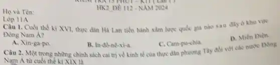 Ho và Tên:
11
HK2 DE 112-NAM 2024
Lóp 11A
Câu 1. Cuối thế kì XVI, thực dân Hà Lan tiến hành xâm lược quốc gia nào sau đây ở khu vire
Đông Nam Á?
D. Mién Diện.
A. Xin-ga-po
B. In-đô-nê-xi-a.
C. Cam-pu-chia
Câu 2, Một trong những chỉnh sách cai trị về kinh tế của thực dân phương Tây đổi với các nước Dong
Nam Á từ cuối thể kì XIX là